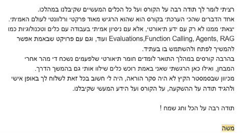 צילום מסך של מייל תודה ממשה: "רציתי לומר לך תודה רבה על הקורס ועל כל הכלים המעשיים שקיבלנו במהלכו. אחד הדברים שהכי הערכתי בקורס הוא שהוא הרגיש מאוד פרקטי ורלוונטי לעולם האמיתי. יצאתי ממנו לא רק עם ידע תיאורטי, אלא עם ניסיון אמיתי בעבודה עם כלים וטכנולוגיות כמו RAG, Function Calling, Agents, Evaluations ועוד, וגם עם פרויקט שבאמת אפשר להמשיך לפתח ולהשתמש בו בעתיד. בהרבה קורסים במהלך התואר לומדים חומר תיאורטי שלפעמים נשכח די מהר אחרי המבחן, ואילו כאן הרגשתי שאני באמת רוכש כלים שילוו אותי גם בהמשך הדרך. מכיוון שבסמסטר הקיץ לא היה סקר הוראה, היה לי חשוב בכל זאת לשלוח לך באופן אישי ולהגיד תודה על ההשקעה, על הקורס ועל הידע המעשי שקיבלנו. תודה רבה על הכל וחג שמח! משה"