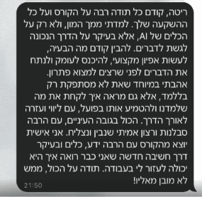 צילום מסך של הודעת וואטסאפ לריטה: "ריטה, קודם כל תודה רבה על הקורס ועל כל ההשקעה שלך. למדתי ממך המון, ולא רק על הכלים של AI. אלא בעיקר על הדרך הנכונה לגשת לדברים. להבין קודם מה הבעיה, לעשות אפיון מקצועי, להיכנס לעומק ולנתח את הדברים לפני שרצים למצוא פתרון. אהבתי במיוחד שאת לא מסתפקת רק בללמד, אלא גם מראה איך לקחת את מה שלמדנו ולהטמיע אותו בפועל, עם ליווי ועזרה לאורך הדרך. הכל בגובה העיניים, עם הרבה סבלנות ורצון אמיתי שנבין ונצליח. אני אישית יוצא מהקורס עם הרבה ידע, כלים ובעיקר דרך חשיבה חדשה שאני כבר רואה איך היא יכולה לעזור לי בעבודה. תודה על הכול, ממש לא מובן מאליו!"