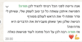 צילום מסך של הודעת וואטסאפ: "אנה וריטה לפני הכל רציתי להגיד לכן תודה! הפגישה איתכן עשתה כל כך טוב לעסק שלי, עשיתן לי סדר ופתחו לי את הראש לעולם מטורף. הגישה שלכן ואף שאתן מעבירות את הדברים היא מדהימה! אז תודה רבה לכן על הכל, מחכה לעוד פגישות כאלה."